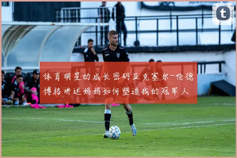 体育明星的成长密码亚克塞尔-伦德博格讲述妈妈如何塑造我的冠军人生