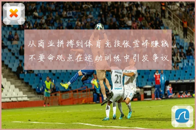 从商业拼搏到体育竞技张雪峰赚钱不要命观点在运动训练中引发争议