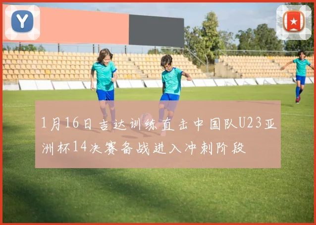 1月16日吉达训练直击中国队U23亚洲杯14决赛备战进入冲刺阶段