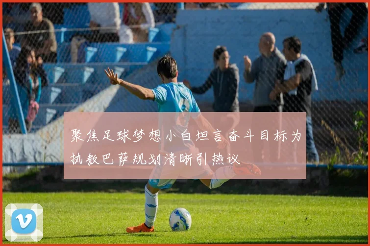 聚焦足球梦想小白坦言奋斗目标为执教巴萨规划清晰引热议