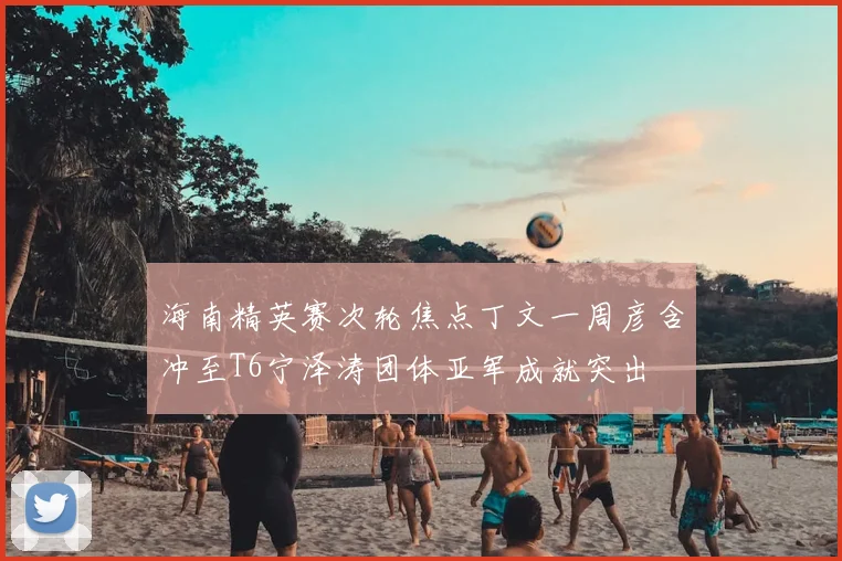 海南精英赛次轮焦点丁文一周彦含冲至T6宁泽涛团体亚军成就突出