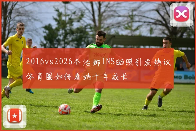 2016vs2026乔治娜INS晒照引发热议体育圈如何看她十年成长
