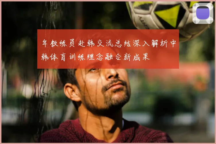 年教练员赴韩交流总结深入解析中韩体育训练理念融合新成果