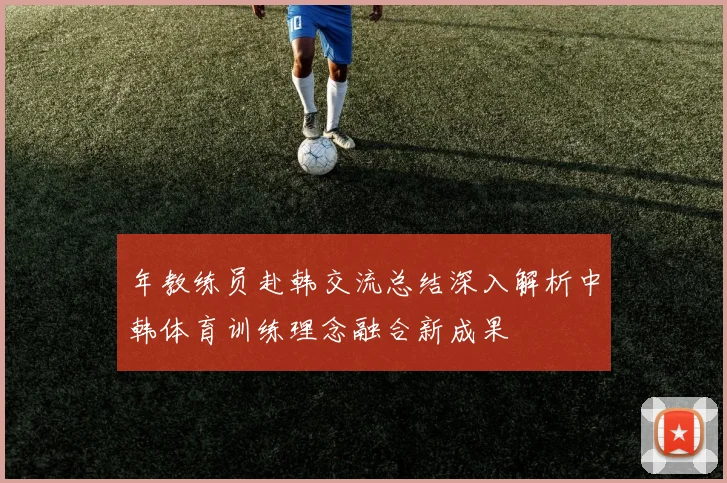 年教练员赴韩交流总结深入解析中韩体育训练理念融合新成果