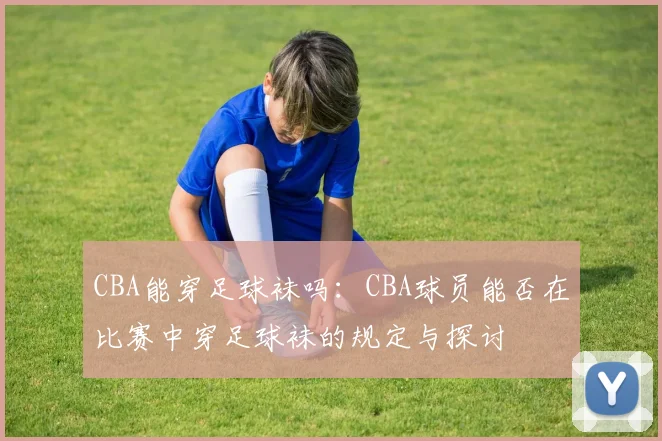 CBA能穿足球袜吗:CBA球员能否在比赛中穿足球袜的规定与探讨