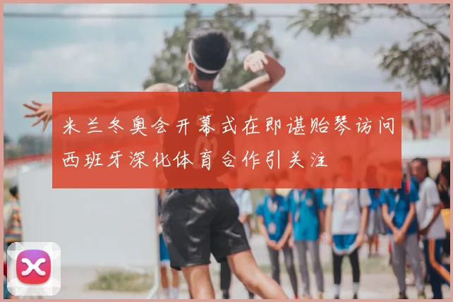 米兰冬奥会开幕式在即谌贻琴访问西班牙深化体育合作引关注