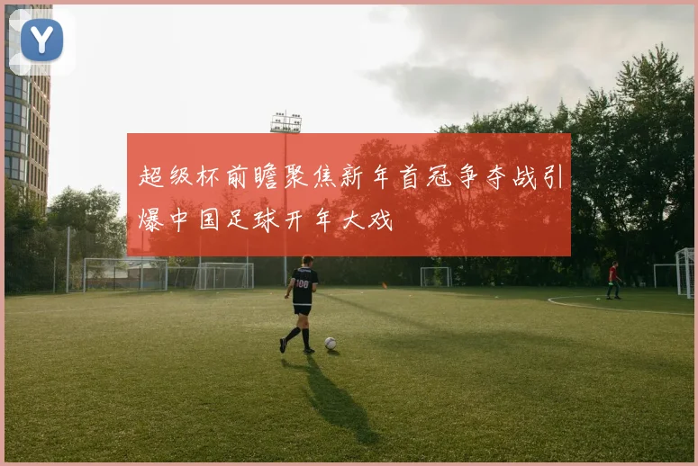 超级杯前瞻聚焦新年首冠争夺战引爆中国足球开年大戏