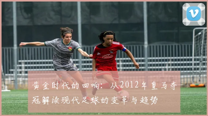黄金时代的回响:从2012年皇马夺冠解读现代足球的变革与趋势