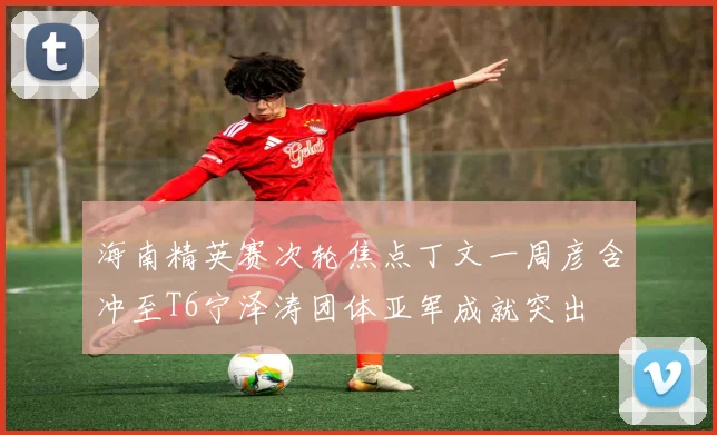 海南精英赛次轮焦点丁文一周彦含冲至T6宁泽涛团体亚军成就突出