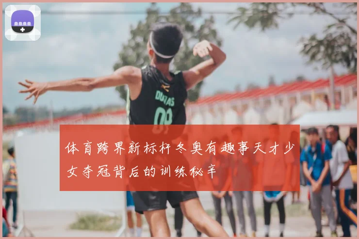 体育跨界新标杆冬奥有趣事天才少女夺冠背后的训练秘辛
